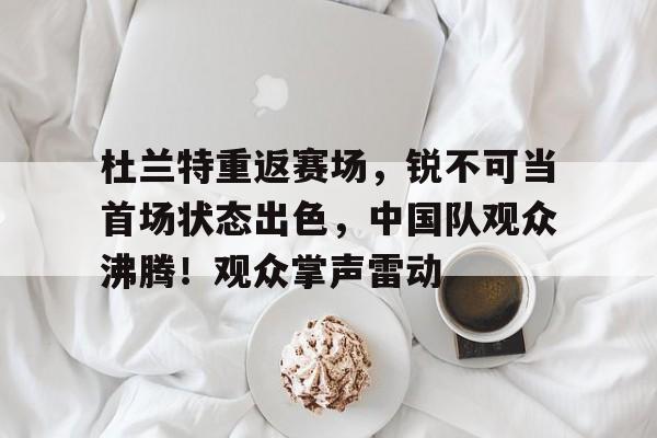 金年会官网首页-杜兰特重返赛场，锐不可当首场状态出色，中国队观众沸腾！观众掌声雷动的简单介绍
