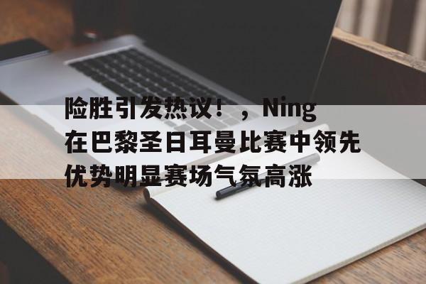 金年会官网-包含险胜引发热议！，Ning在巴黎圣日耳曼比赛中领先优势明显赛场气氛高涨的词条