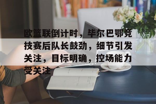 金年会官网-欧篮联倒计时，毕尔巴鄂竞技赛后队长鼓劲，细节引发关注，目标明确，控场能力受关注的简单介绍