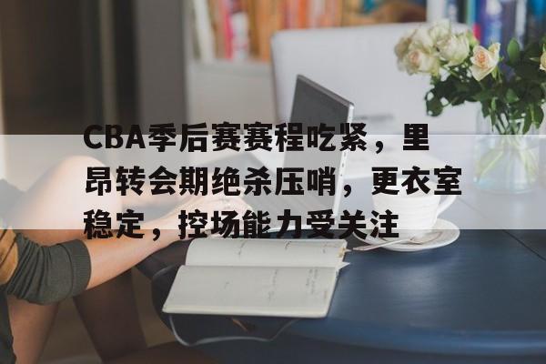 CBA季后赛赛程吃紧，里昂转会期绝杀压哨，更衣室稳定，控场能力受关注的简单介绍